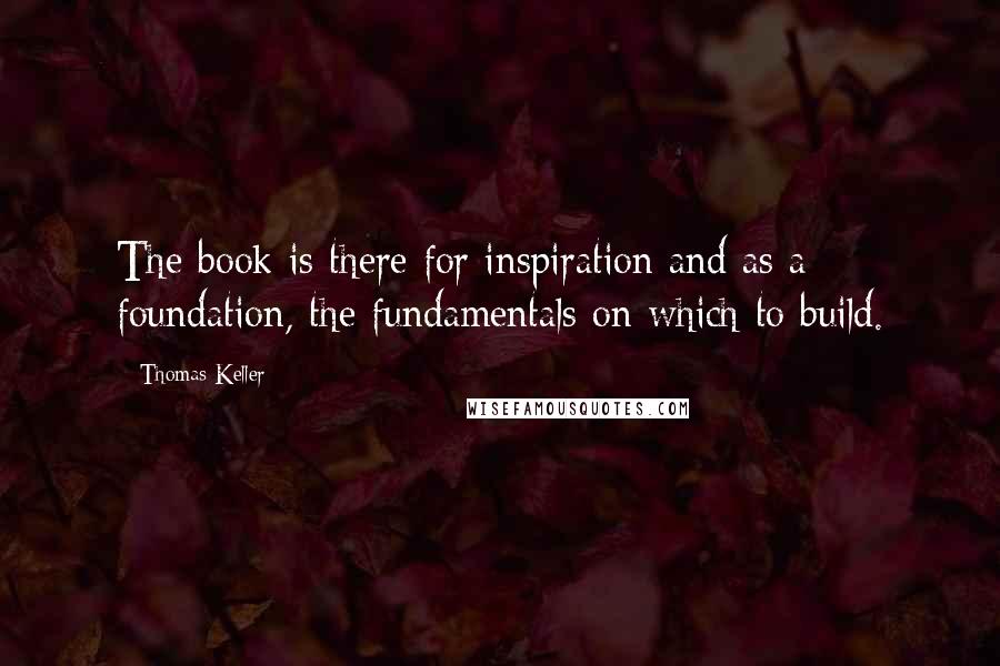 Thomas Keller Quotes: The book is there for inspiration and as a foundation, the fundamentals on which to build.