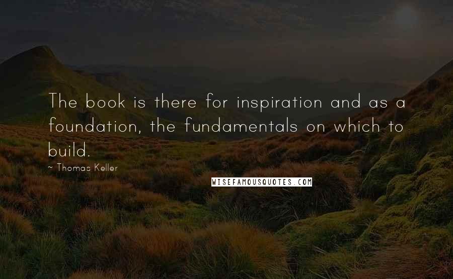 Thomas Keller Quotes: The book is there for inspiration and as a foundation, the fundamentals on which to build.