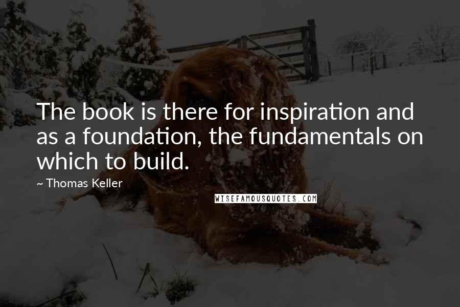 Thomas Keller Quotes: The book is there for inspiration and as a foundation, the fundamentals on which to build.