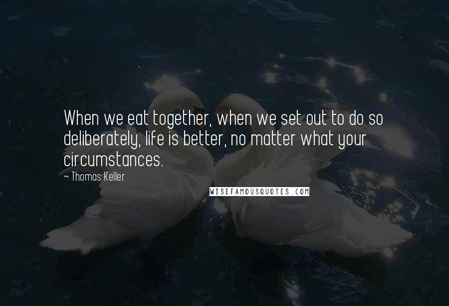 Thomas Keller Quotes: When we eat together, when we set out to do so deliberately, life is better, no matter what your circumstances.