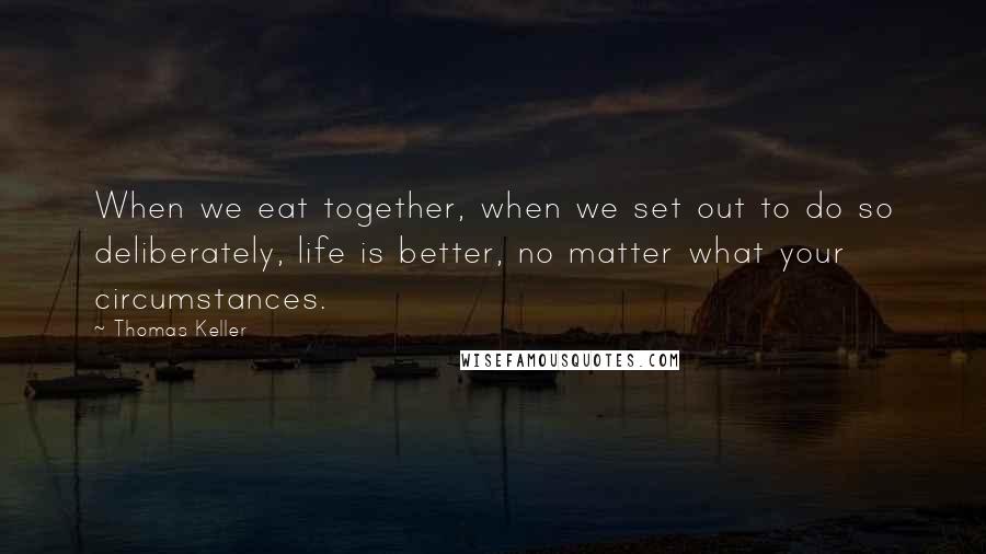 Thomas Keller Quotes: When we eat together, when we set out to do so deliberately, life is better, no matter what your circumstances.