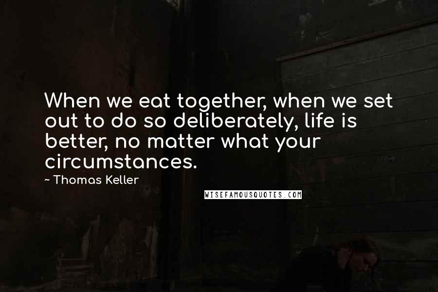 Thomas Keller Quotes: When we eat together, when we set out to do so deliberately, life is better, no matter what your circumstances.