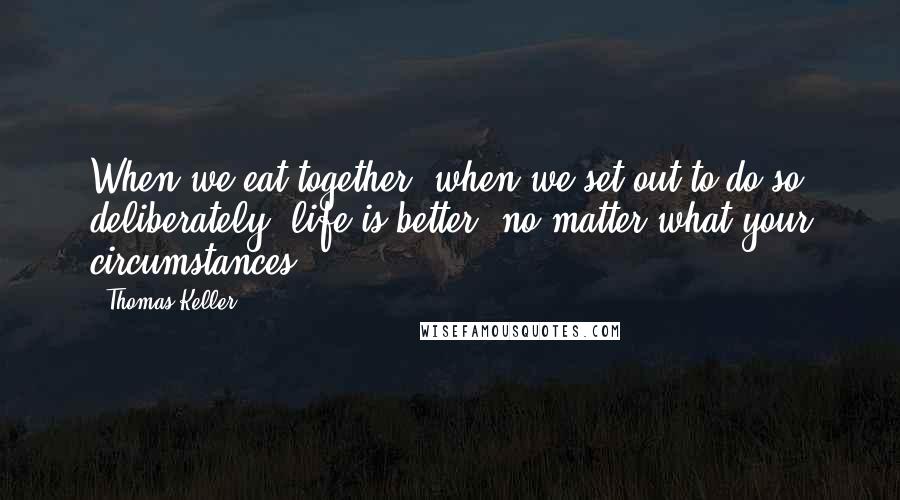 Thomas Keller Quotes: When we eat together, when we set out to do so deliberately, life is better, no matter what your circumstances.