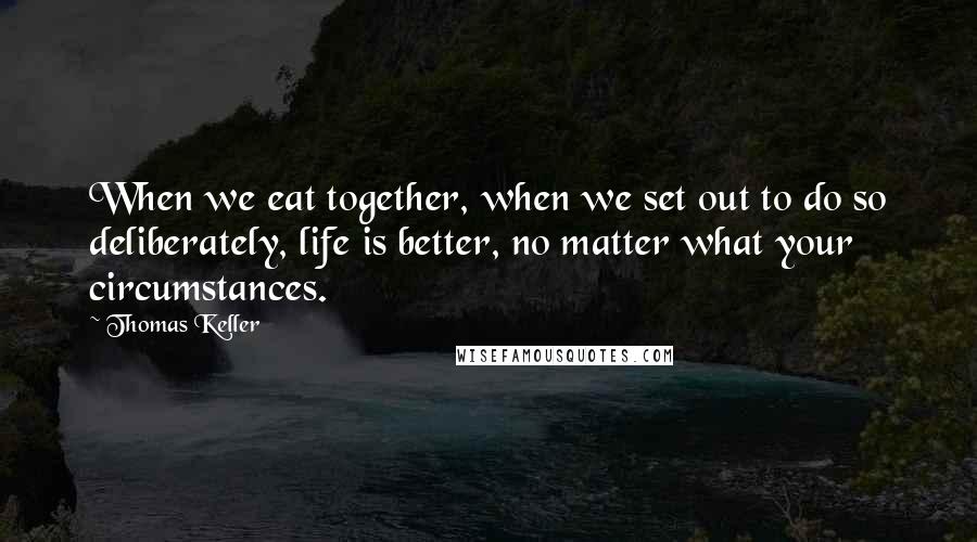 Thomas Keller Quotes: When we eat together, when we set out to do so deliberately, life is better, no matter what your circumstances.