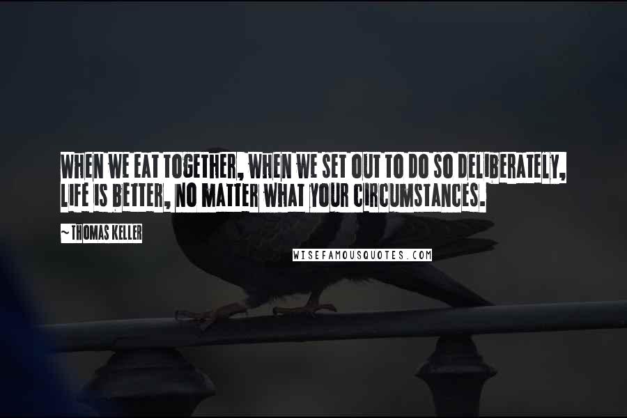 Thomas Keller Quotes: When we eat together, when we set out to do so deliberately, life is better, no matter what your circumstances.