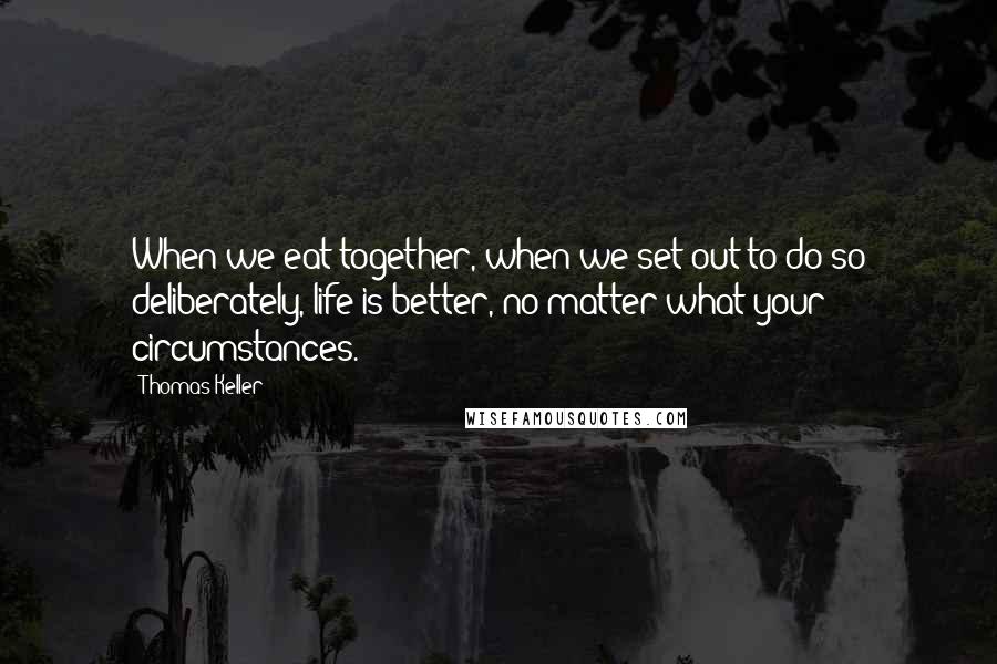 Thomas Keller Quotes: When we eat together, when we set out to do so deliberately, life is better, no matter what your circumstances.