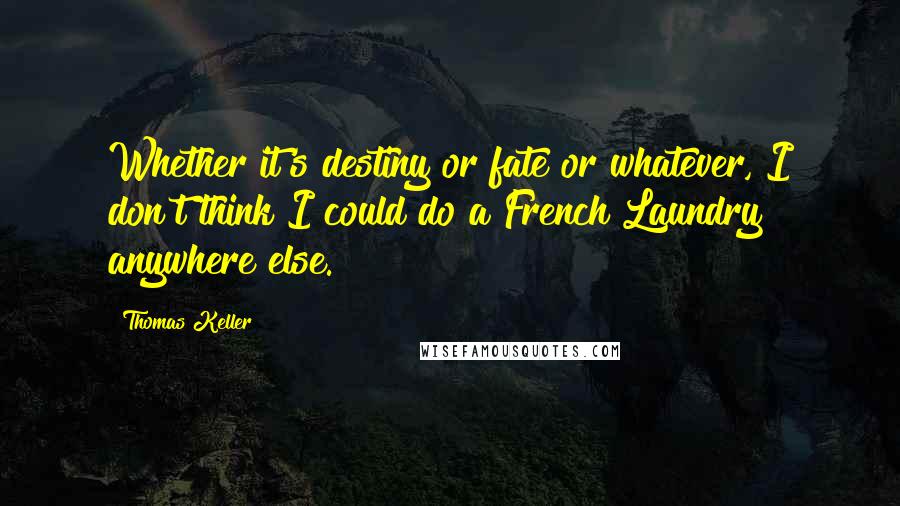 Thomas Keller Quotes: Whether it's destiny or fate or whatever, I don't think I could do a French Laundry anywhere else.