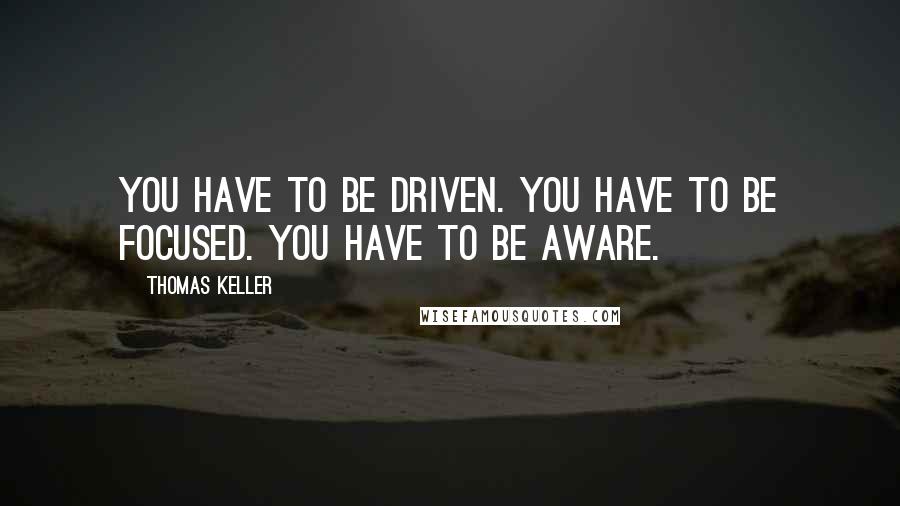 Thomas Keller Quotes: You have to be driven. You have to be focused. You have to be aware.