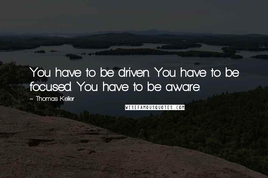 Thomas Keller Quotes: You have to be driven. You have to be focused. You have to be aware.