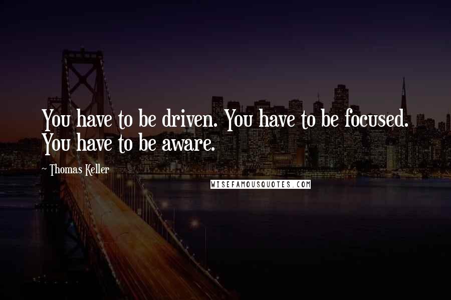 Thomas Keller Quotes: You have to be driven. You have to be focused. You have to be aware.