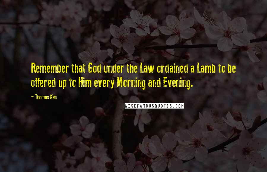 Thomas Ken Quotes: Remember that God under the Law ordained a Lamb to be offered up to Him every Morning and Evening.