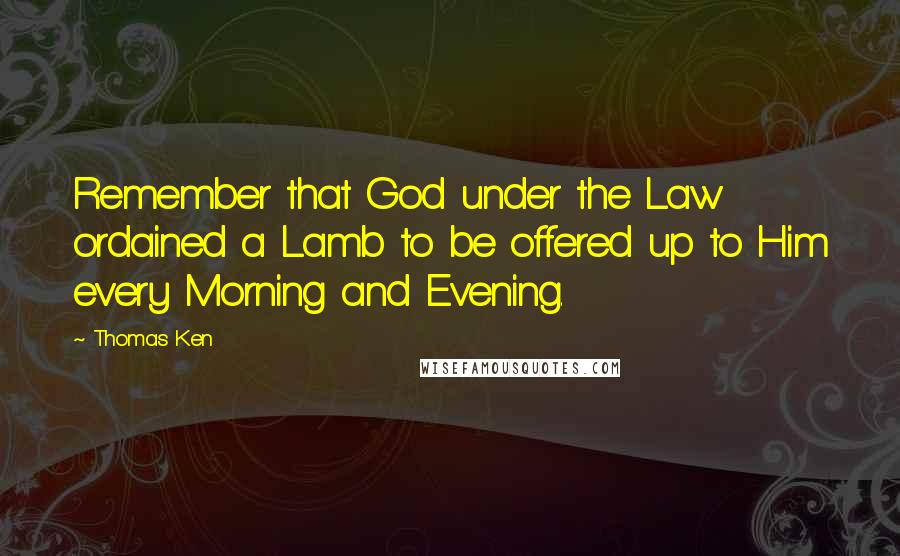 Thomas Ken Quotes: Remember that God under the Law ordained a Lamb to be offered up to Him every Morning and Evening.