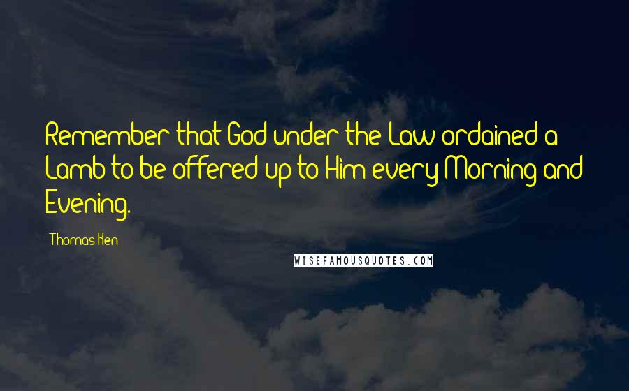 Thomas Ken Quotes: Remember that God under the Law ordained a Lamb to be offered up to Him every Morning and Evening.