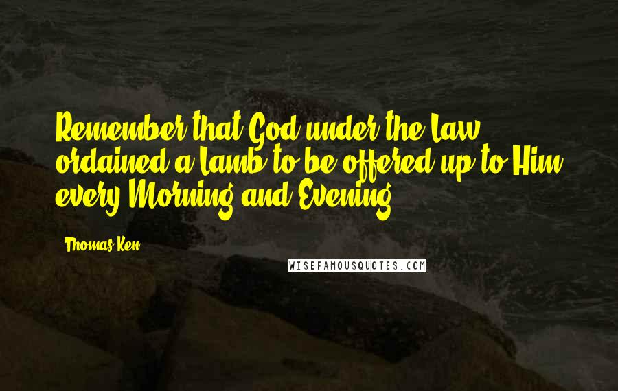 Thomas Ken Quotes: Remember that God under the Law ordained a Lamb to be offered up to Him every Morning and Evening.
