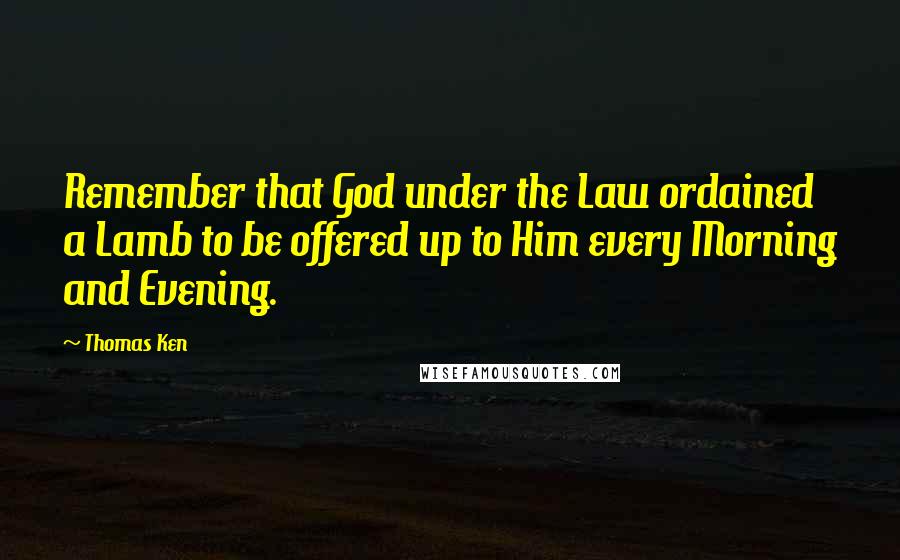 Thomas Ken Quotes: Remember that God under the Law ordained a Lamb to be offered up to Him every Morning and Evening.