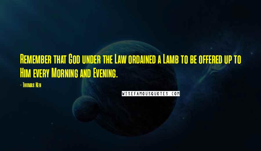 Thomas Ken Quotes: Remember that God under the Law ordained a Lamb to be offered up to Him every Morning and Evening.