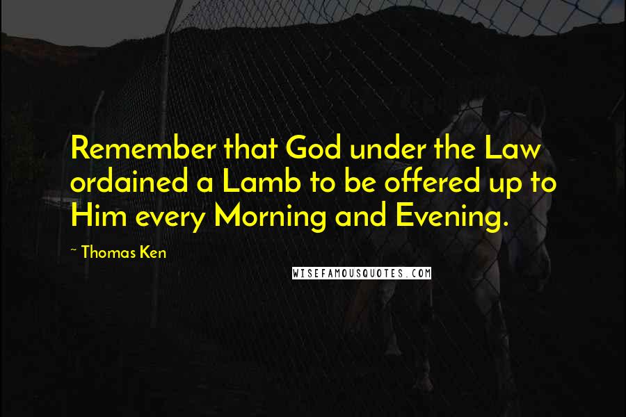 Thomas Ken Quotes: Remember that God under the Law ordained a Lamb to be offered up to Him every Morning and Evening.