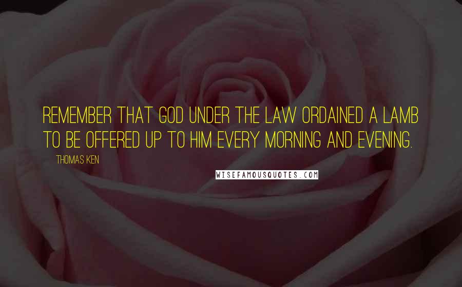 Thomas Ken Quotes: Remember that God under the Law ordained a Lamb to be offered up to Him every Morning and Evening.