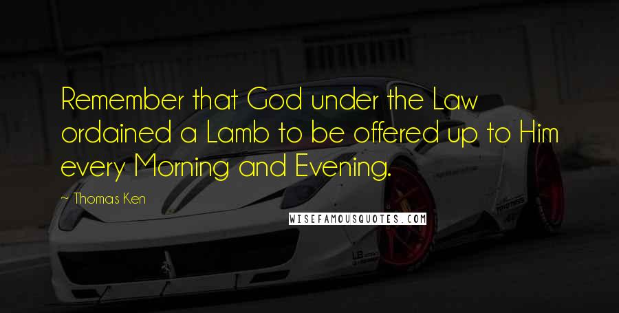 Thomas Ken Quotes: Remember that God under the Law ordained a Lamb to be offered up to Him every Morning and Evening.