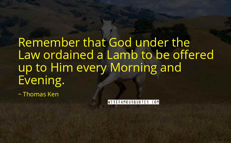 Thomas Ken Quotes: Remember that God under the Law ordained a Lamb to be offered up to Him every Morning and Evening.