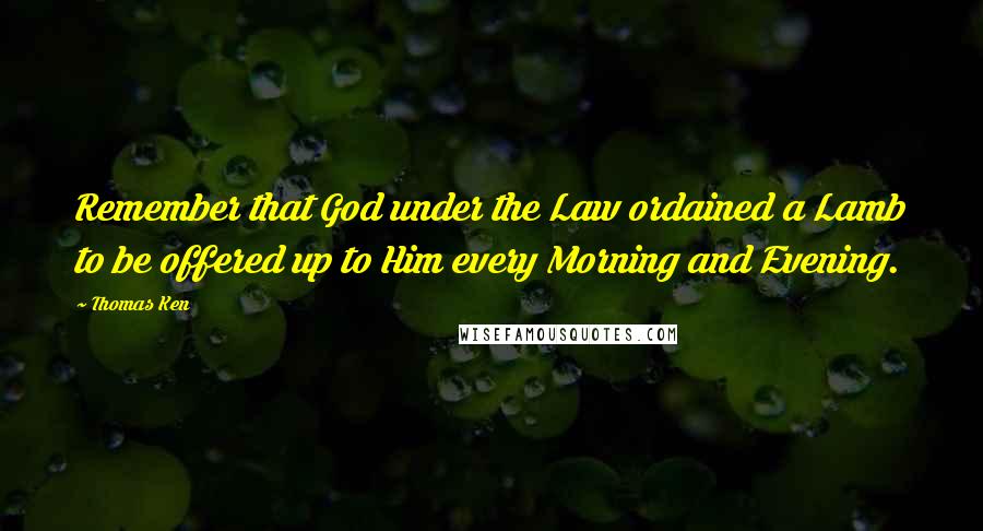 Thomas Ken Quotes: Remember that God under the Law ordained a Lamb to be offered up to Him every Morning and Evening.
