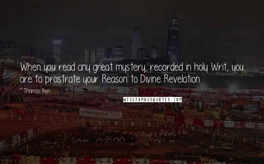 Thomas Ken Quotes: When you read any great mystery, recorded in holy Writ, you are to prostrate your Reason to Divine Revelation.