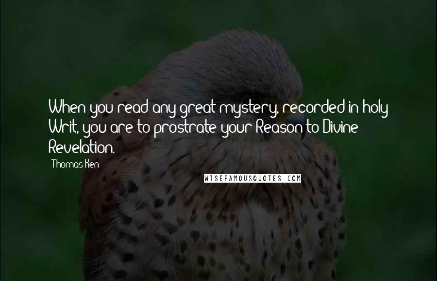 Thomas Ken Quotes: When you read any great mystery, recorded in holy Writ, you are to prostrate your Reason to Divine Revelation.