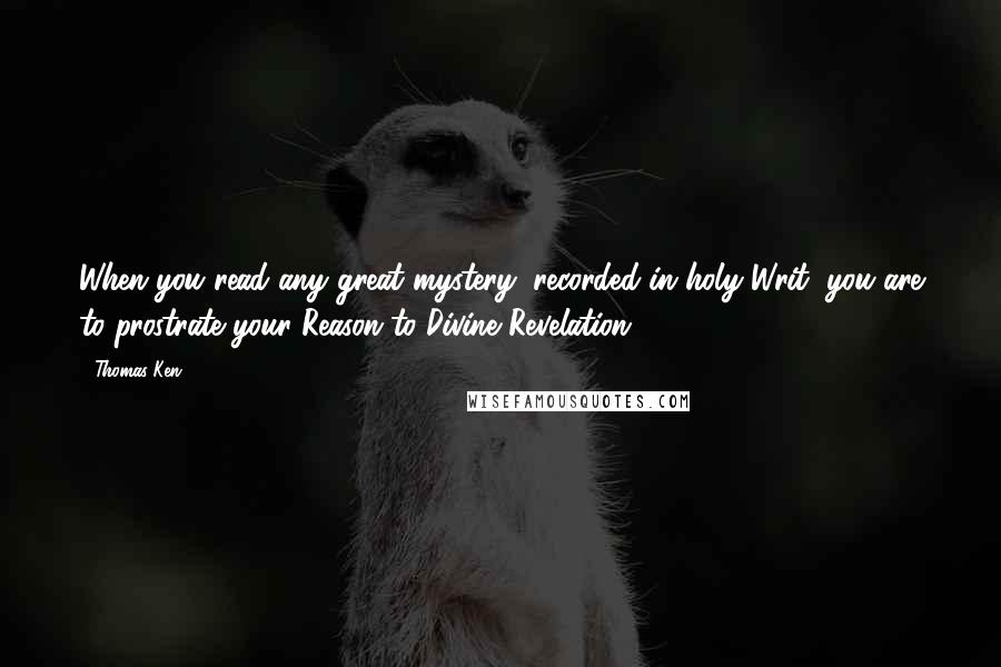 Thomas Ken Quotes: When you read any great mystery, recorded in holy Writ, you are to prostrate your Reason to Divine Revelation.