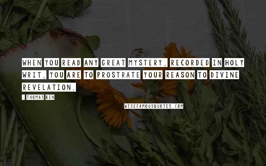 Thomas Ken Quotes: When you read any great mystery, recorded in holy Writ, you are to prostrate your Reason to Divine Revelation.