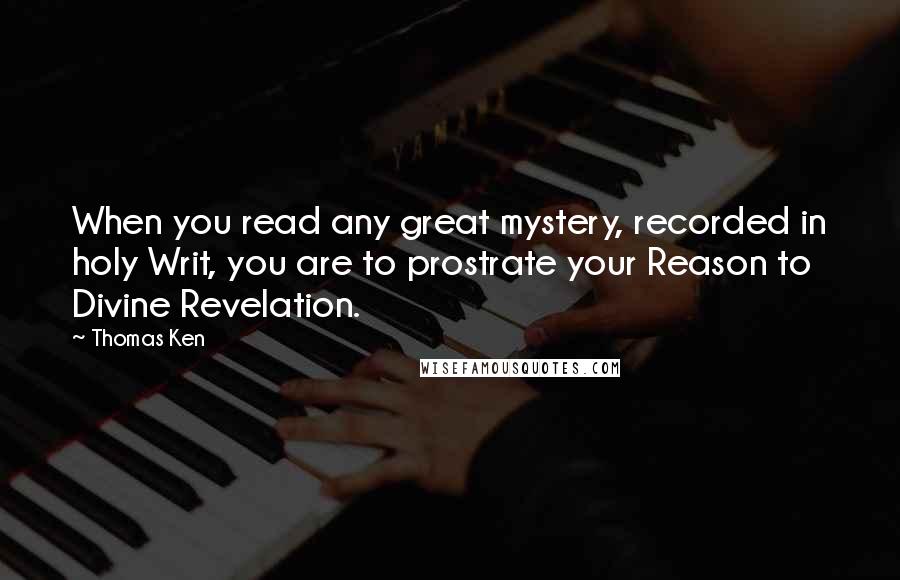 Thomas Ken Quotes: When you read any great mystery, recorded in holy Writ, you are to prostrate your Reason to Divine Revelation.