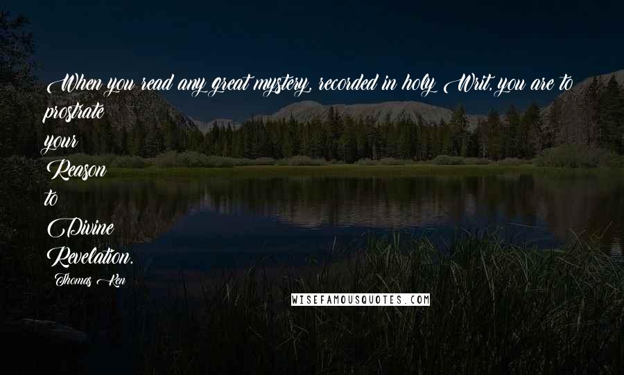 Thomas Ken Quotes: When you read any great mystery, recorded in holy Writ, you are to prostrate your Reason to Divine Revelation.