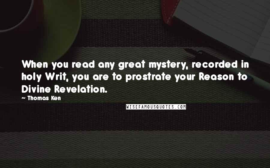 Thomas Ken Quotes: When you read any great mystery, recorded in holy Writ, you are to prostrate your Reason to Divine Revelation.