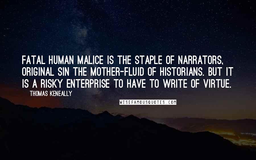 Thomas Keneally Quotes: Fatal human malice is the staple of narrators, original sin the mother-fluid of historians. But it is a risky enterprise to have to write of virtue.