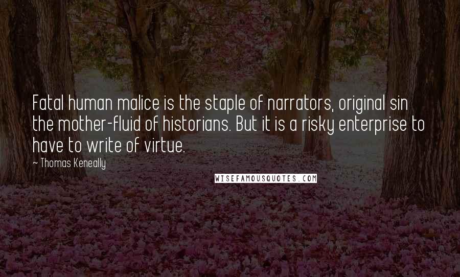 Thomas Keneally Quotes: Fatal human malice is the staple of narrators, original sin the mother-fluid of historians. But it is a risky enterprise to have to write of virtue.