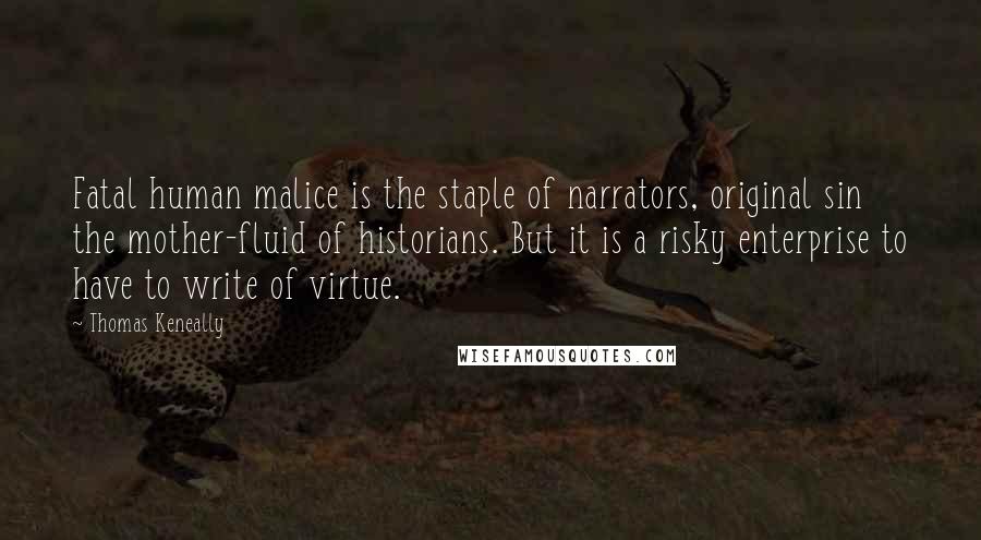 Thomas Keneally Quotes: Fatal human malice is the staple of narrators, original sin the mother-fluid of historians. But it is a risky enterprise to have to write of virtue.