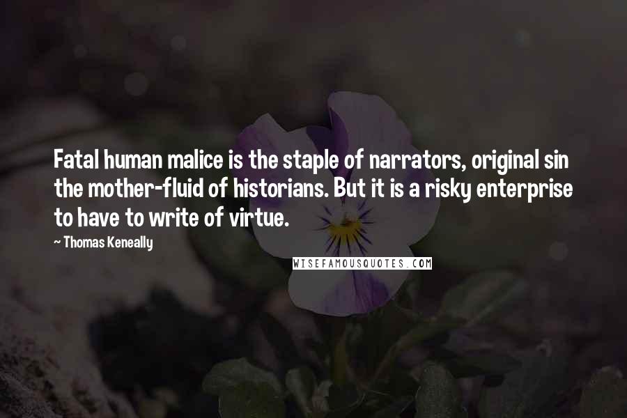 Thomas Keneally Quotes: Fatal human malice is the staple of narrators, original sin the mother-fluid of historians. But it is a risky enterprise to have to write of virtue.