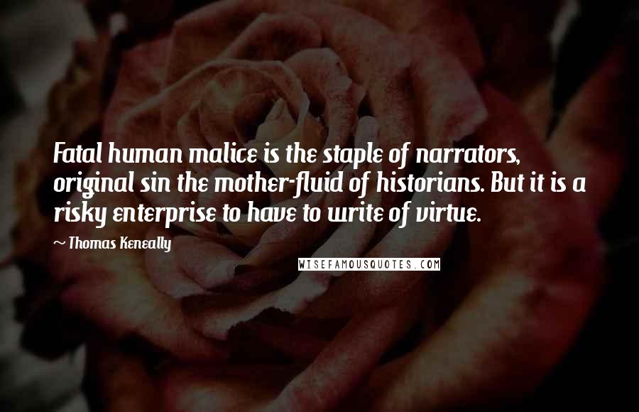 Thomas Keneally Quotes: Fatal human malice is the staple of narrators, original sin the mother-fluid of historians. But it is a risky enterprise to have to write of virtue.