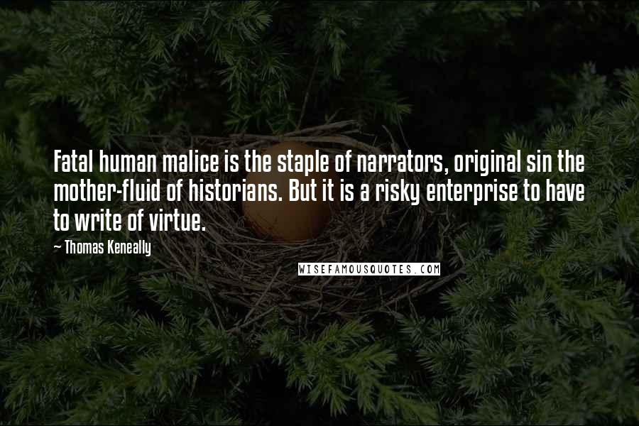 Thomas Keneally Quotes: Fatal human malice is the staple of narrators, original sin the mother-fluid of historians. But it is a risky enterprise to have to write of virtue.