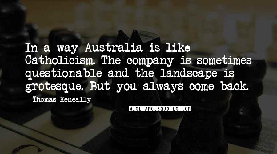 Thomas Keneally Quotes: In a way Australia is like Catholicism. The company is sometimes questionable and the landscape is grotesque. But you always come back.