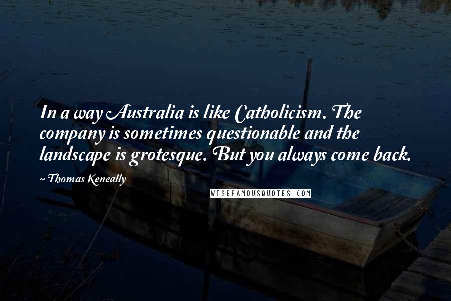 Thomas Keneally Quotes: In a way Australia is like Catholicism. The company is sometimes questionable and the landscape is grotesque. But you always come back.
