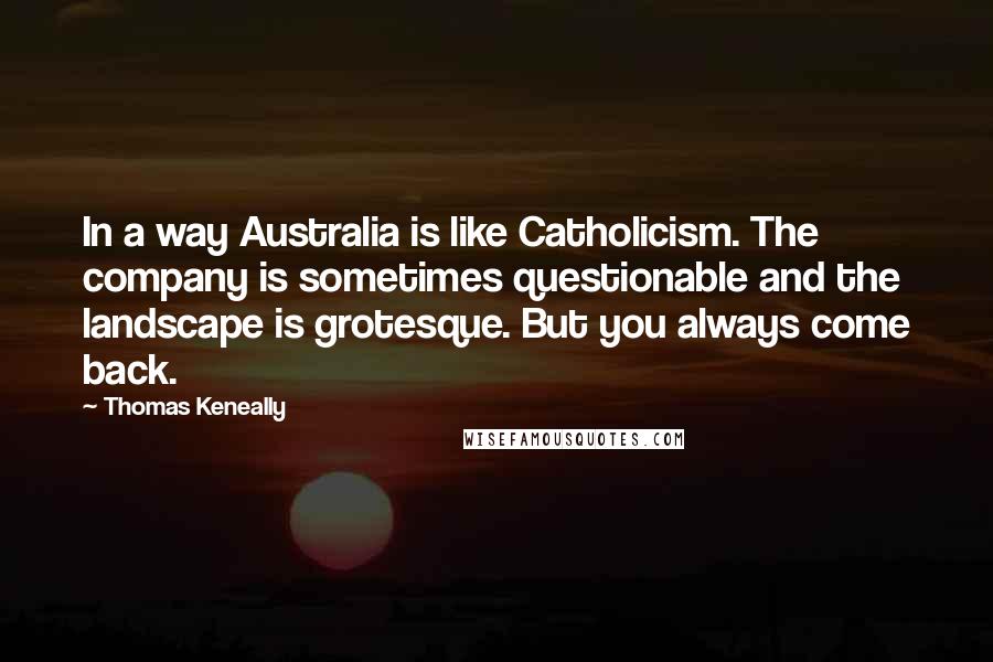 Thomas Keneally Quotes: In a way Australia is like Catholicism. The company is sometimes questionable and the landscape is grotesque. But you always come back.