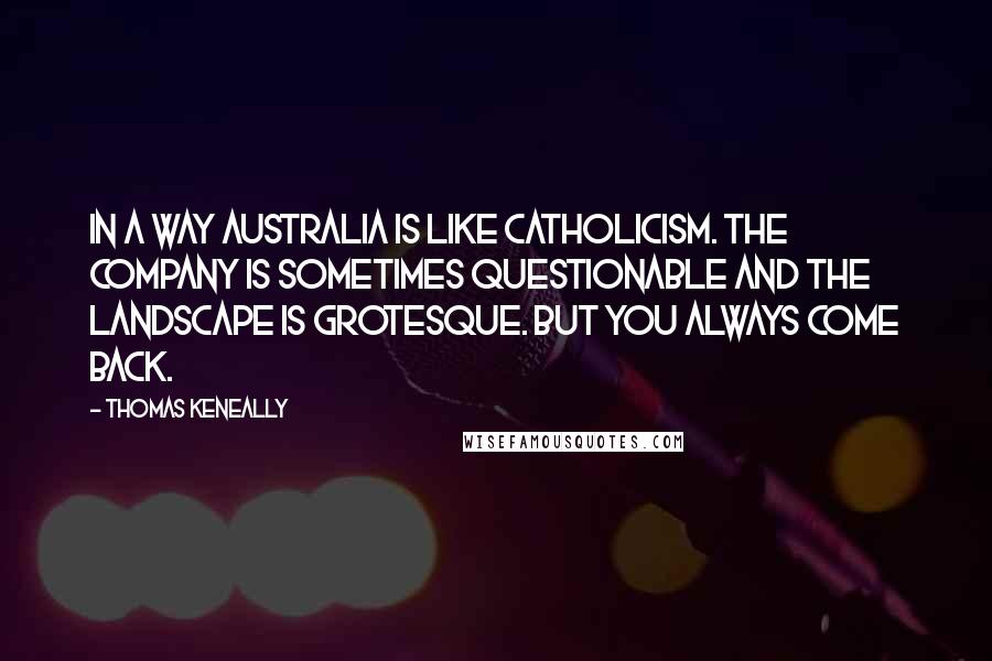 Thomas Keneally Quotes: In a way Australia is like Catholicism. The company is sometimes questionable and the landscape is grotesque. But you always come back.