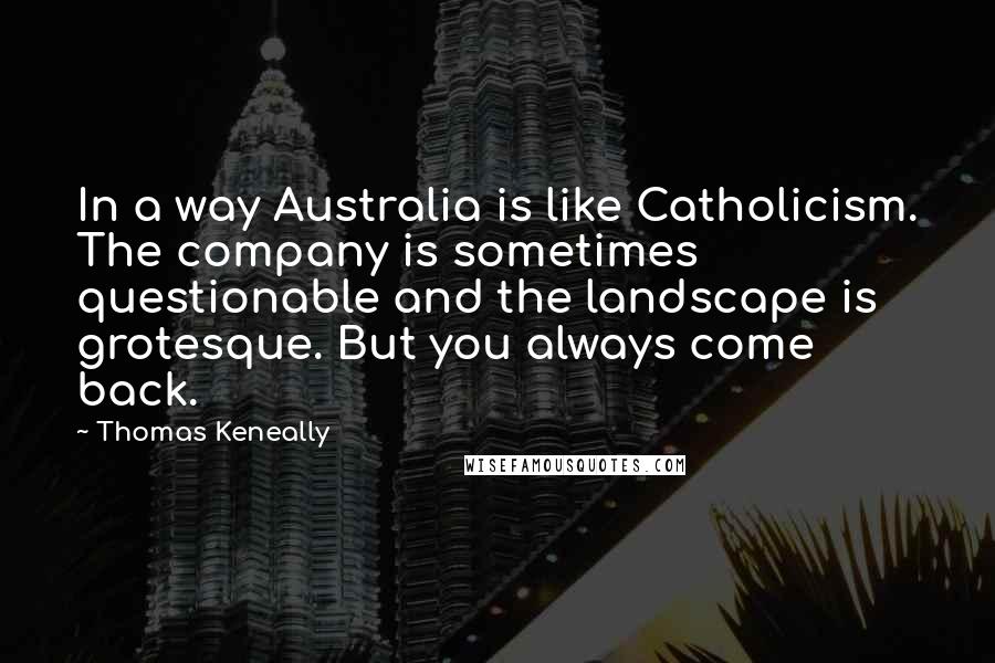 Thomas Keneally Quotes: In a way Australia is like Catholicism. The company is sometimes questionable and the landscape is grotesque. But you always come back.