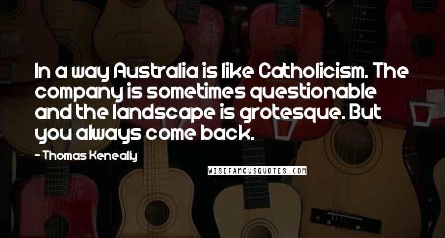 Thomas Keneally Quotes: In a way Australia is like Catholicism. The company is sometimes questionable and the landscape is grotesque. But you always come back.