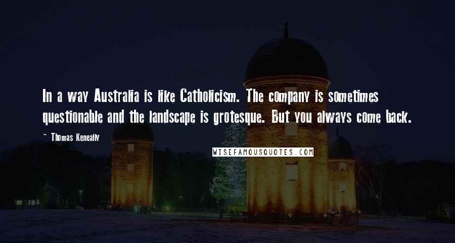 Thomas Keneally Quotes: In a way Australia is like Catholicism. The company is sometimes questionable and the landscape is grotesque. But you always come back.