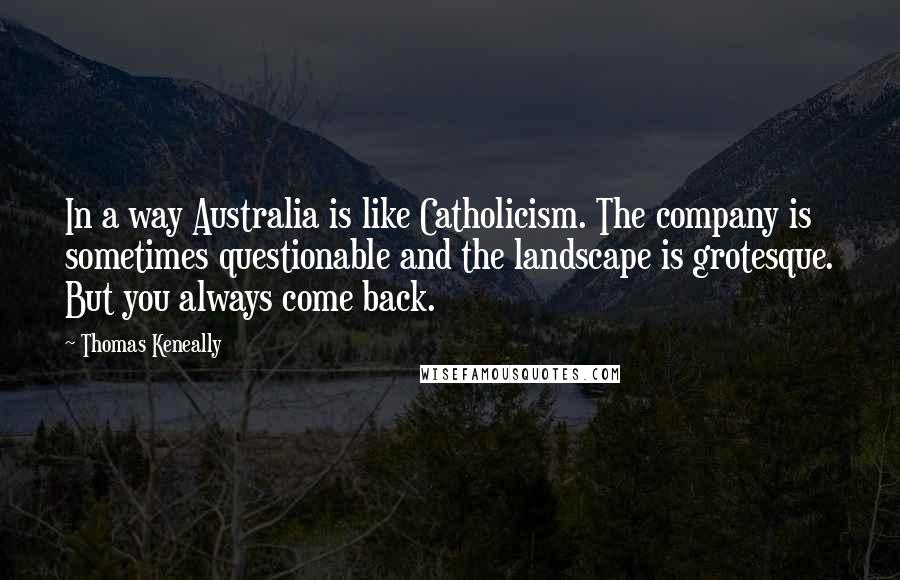 Thomas Keneally Quotes: In a way Australia is like Catholicism. The company is sometimes questionable and the landscape is grotesque. But you always come back.