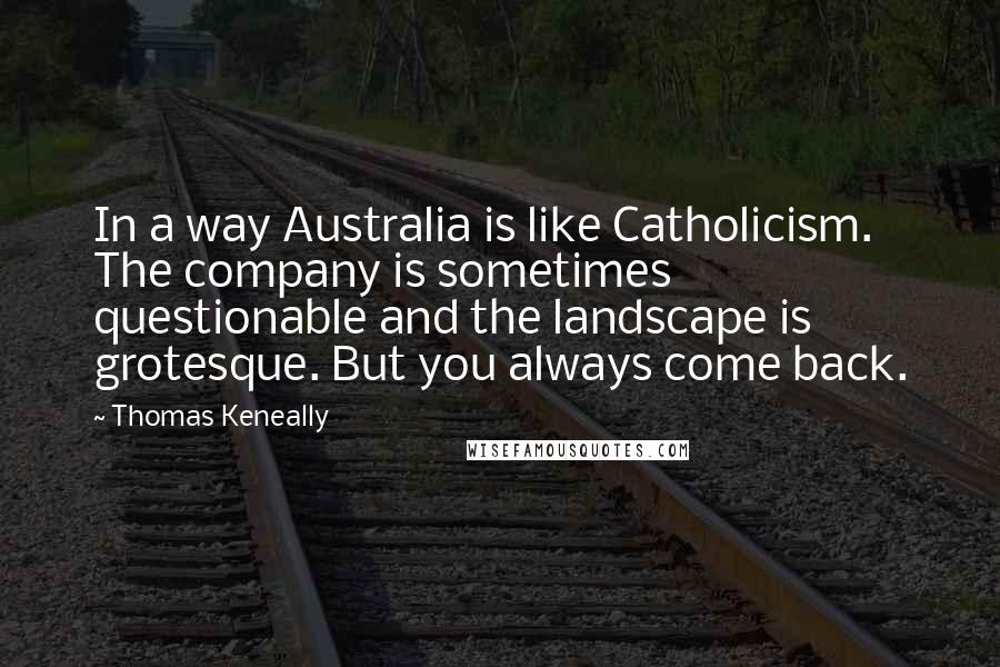 Thomas Keneally Quotes: In a way Australia is like Catholicism. The company is sometimes questionable and the landscape is grotesque. But you always come back.