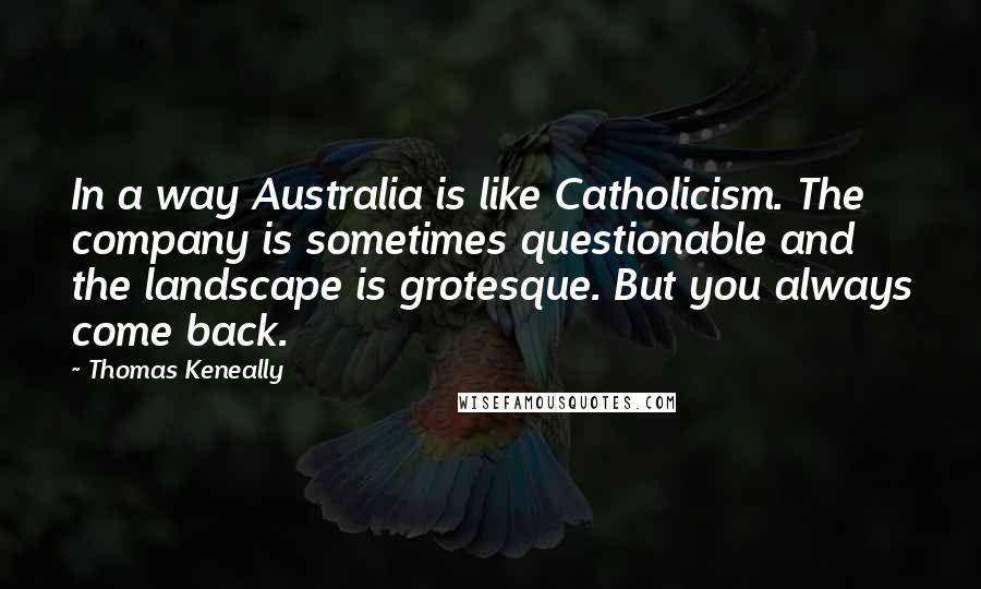 Thomas Keneally Quotes: In a way Australia is like Catholicism. The company is sometimes questionable and the landscape is grotesque. But you always come back.