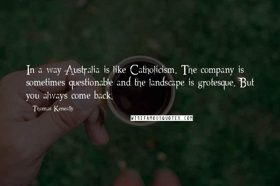 Thomas Keneally Quotes: In a way Australia is like Catholicism. The company is sometimes questionable and the landscape is grotesque. But you always come back.