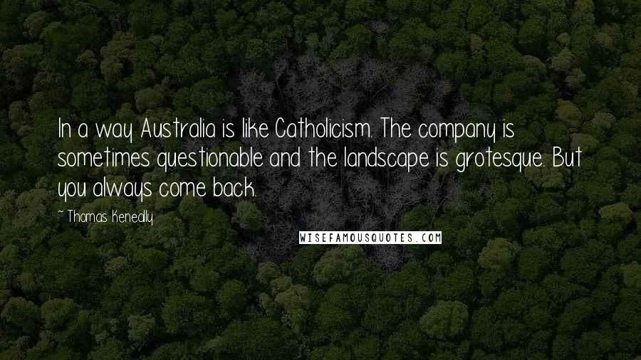 Thomas Keneally Quotes: In a way Australia is like Catholicism. The company is sometimes questionable and the landscape is grotesque. But you always come back.